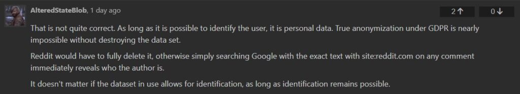 AlteredStateBlob, 1 day ago That is not quite correct. As long as it is possible to identify the user, it is personal data. True anonymization under GDPR is nearly impossible without destroying the data set. Reddit would have to fully delete it, otherwise simply searching Google with the exact text with site:reddit.com on any comment immediately reveals who the author is. It doesn't matter if the dataset in use allows for identification, as long as identification remains possible.